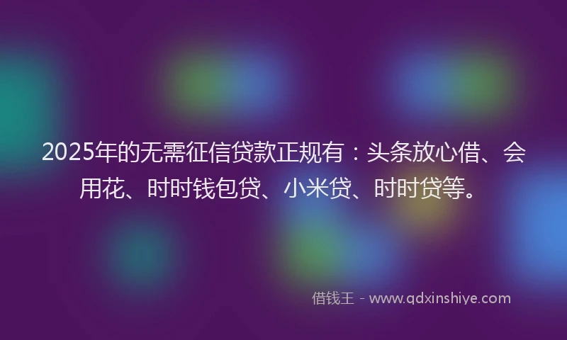 2025年的无需征信贷款正规有：头条放心借、会用花、时时钱包贷、小米贷、时时贷等。