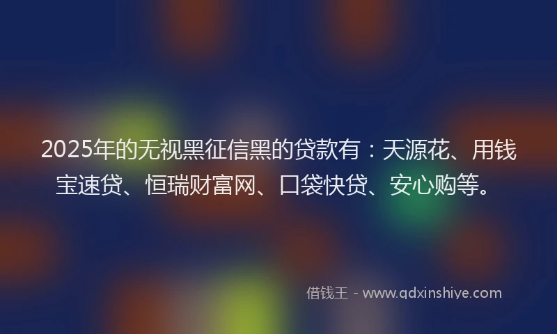 2025年的无视黑征信黑的贷款有：天源花、用钱宝速贷、恒瑞财富网、口袋快贷、安心购等。