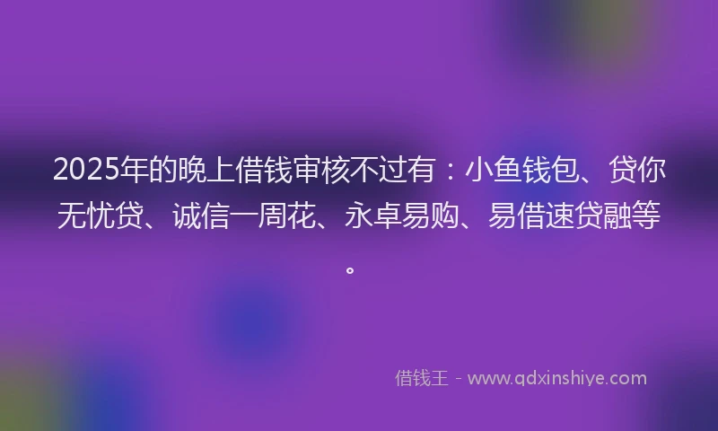 2025年的晚上借钱审核不过有：小鱼钱包、贷你无忧贷、诚信一周花、永卓易购、易借速贷融等。