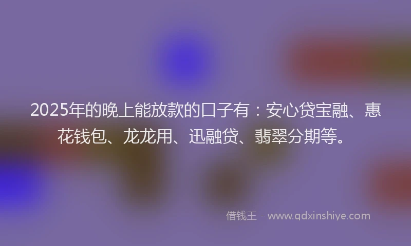 2025年的晚上能放款的口子有：安心贷宝融、惠花钱包、龙龙用、迅融贷、翡翠分期等。