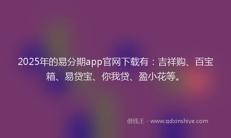 2025年的易分期app官网下载有：吉祥购、百宝箱、易贷宝、你我贷、盈小花等。