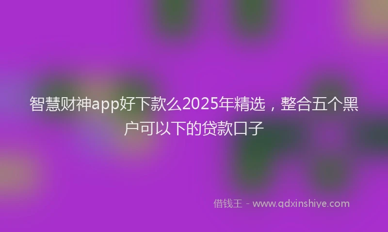 智慧财神app好下款么2025年精选，整合五个黑户可以下的贷款口子