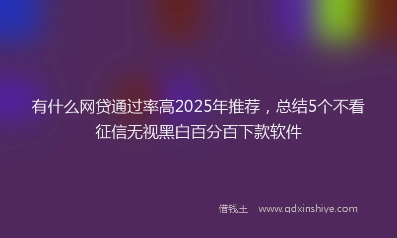 有什么网贷通过率高2025年推荐，总结5个不看征信无视黑白百分百下款软件