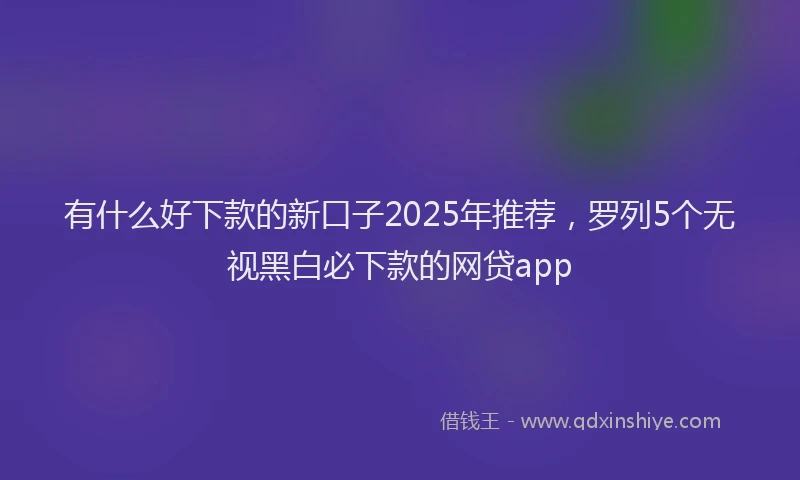 有什么好下款的新口子2025年推荐，罗列5个无视黑白必下款的网贷app