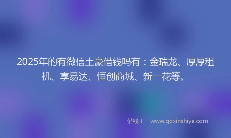 2025年的有微信土豪借钱吗有：金瑞龙、厚厚租机、享易达、恒创商城、新一花等。