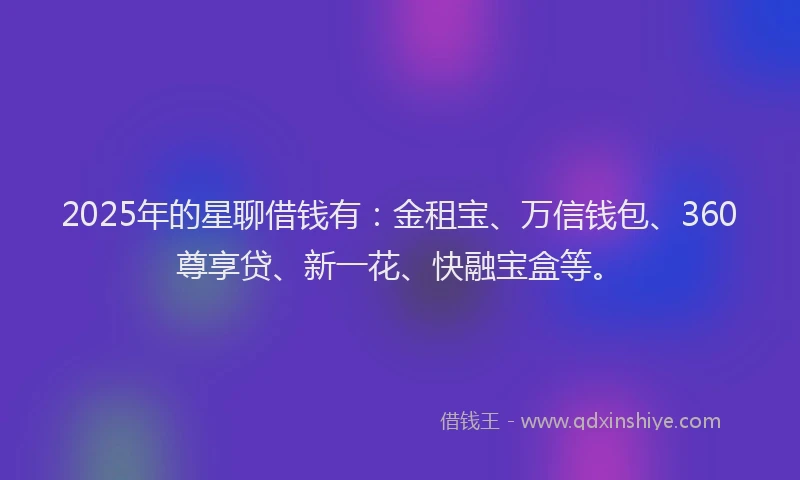 2025年的星聊借钱有：金租宝、万信钱包、360尊享贷、新一花、快融宝盒等。
