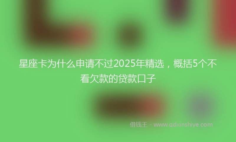 星座卡为什么申请不过2025年精选，概括5个不看欠款的贷款口子