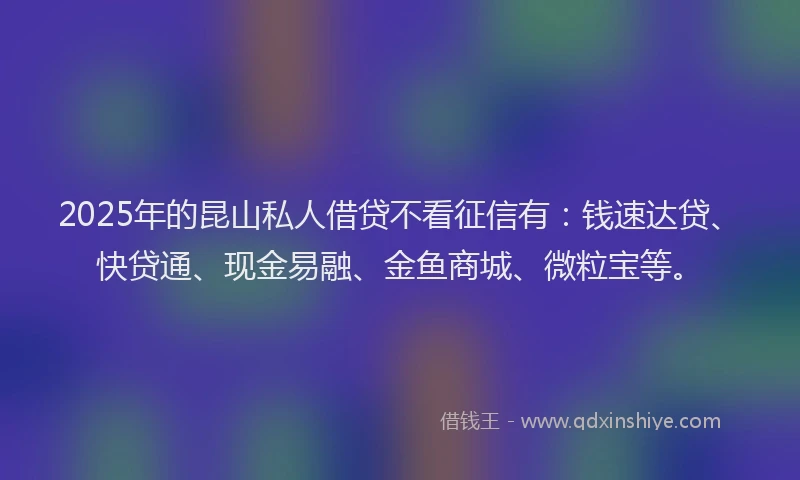 2025年的昆山私人借贷不看征信有：钱速达贷、快贷通、现金易融、金鱼商城、微粒宝等。
