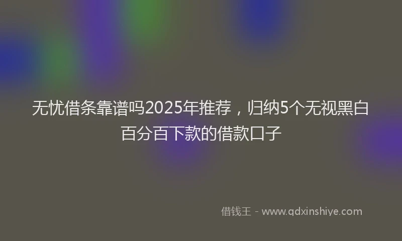 无忧借条靠谱吗2025年推荐，归纳5个无视黑白百分百下款的借款口子