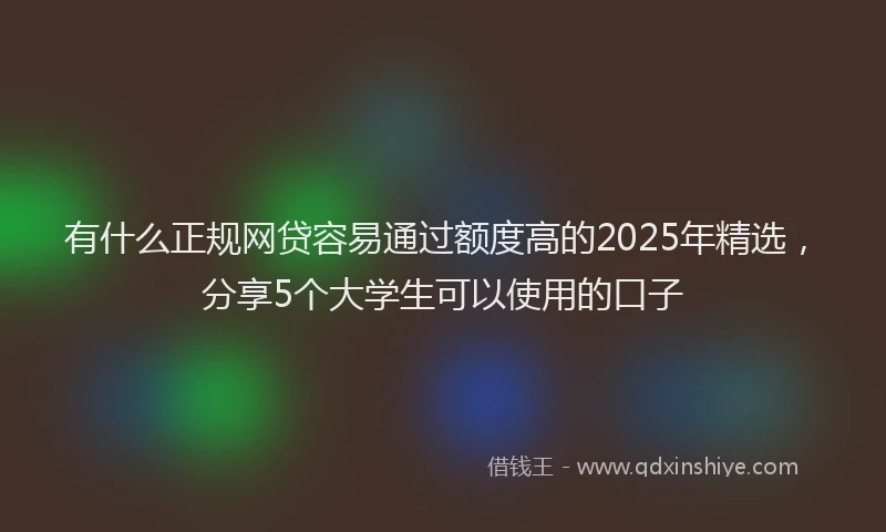 有什么正规网贷容易通过额度高的2025年精选，分享5个大学生可以使用的口子