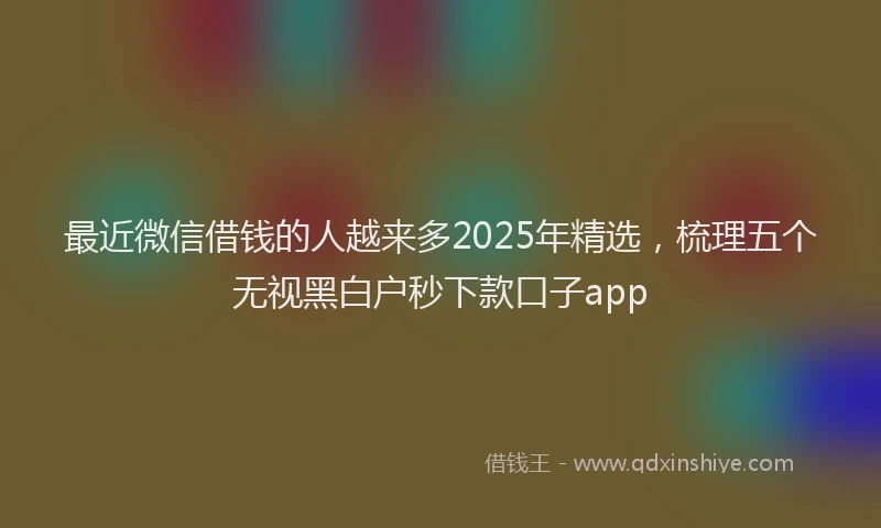 最近微信借钱的人越来多2025年精选，梳理五个无视黑白户秒下款口子app