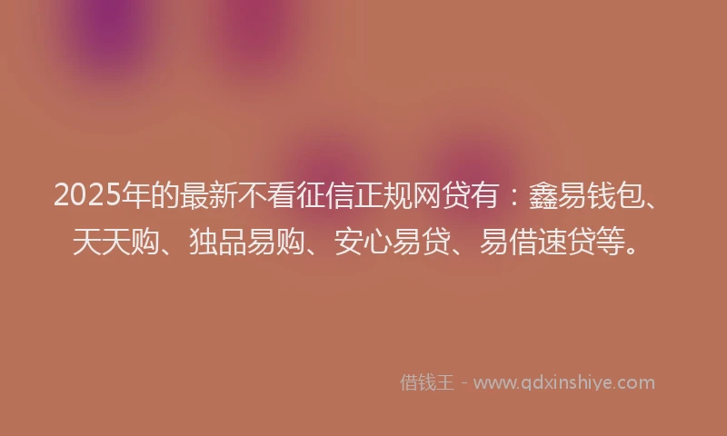 2025年的最新不看征信正规网贷有：鑫易钱包、天天购、独品易购、安心易贷、易借速贷等。