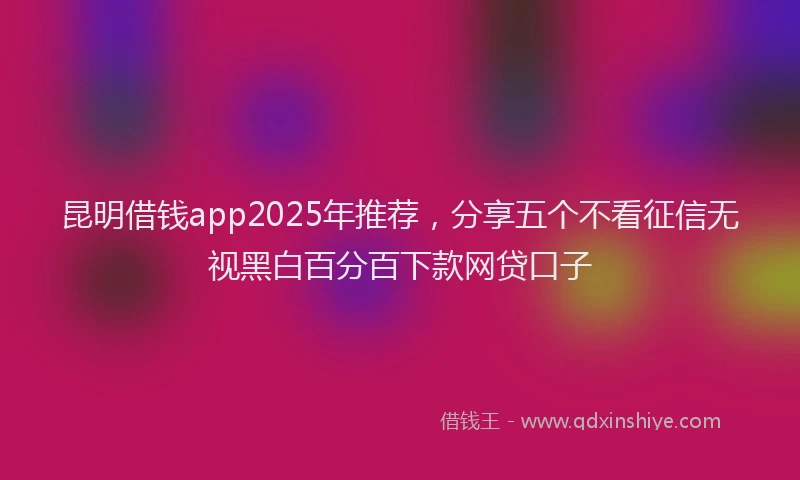 昆明借钱app2025年推荐，分享五个不看征信无视黑白百分百下款网贷口子