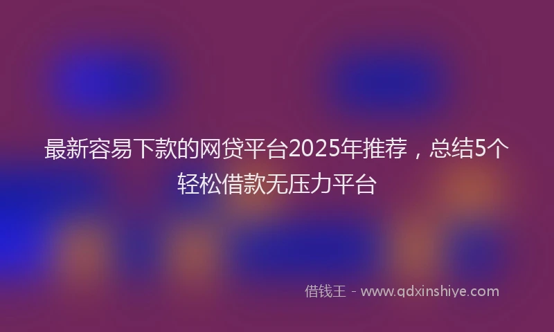 最新容易下款的网贷平台2025年推荐，总结5个轻松借款无压力平台