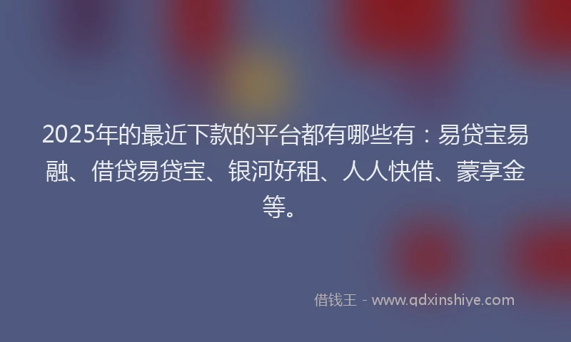 2025年的最近下款的平台都有哪些有：易贷宝易融、借贷易贷宝、银河好租、人人快借、蒙享金等。