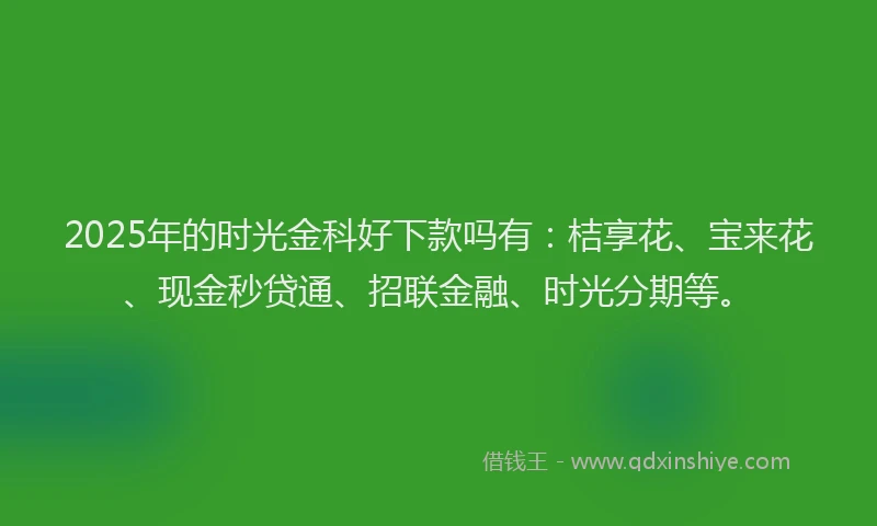 2025年的时光金科好下款吗有:桔享花、宝来花、现金秒贷通、招联金融、时光分期等。
