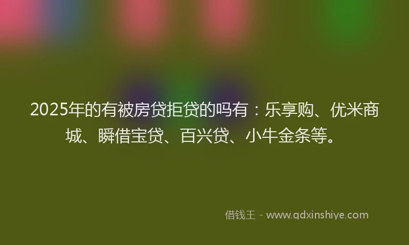 2025年的有被房贷拒贷的吗有：乐享购、优米商城、瞬借宝贷、百兴贷、小牛金条等。