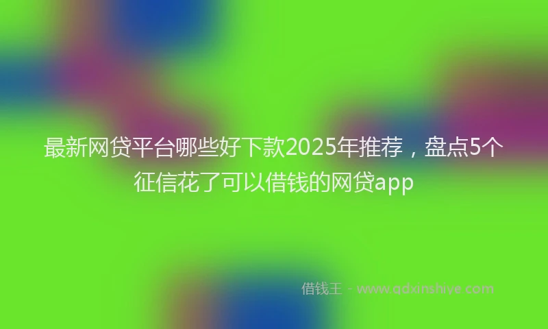 最新网贷平台哪些好下款2025年推荐，盘点5个征信花了可以借钱的网贷app