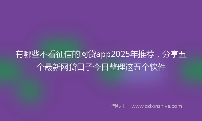 有哪些不看征信的网贷app2025年推荐，分享五个最新网贷口子今日整理这五个软件