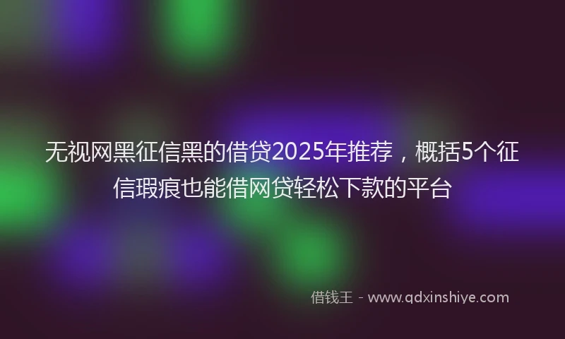 无视网黑征信黑的借贷2025年推荐，概括5个征信瑕疵也能借网贷轻松下款的平台