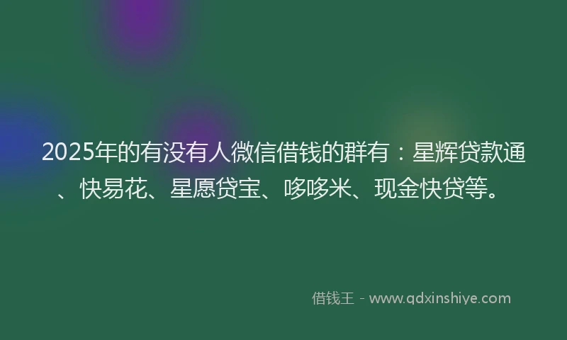 2025年的有没有人微信借钱的群有：星辉贷款通、快易花、星愿贷宝、哆哆米、现金快贷等。