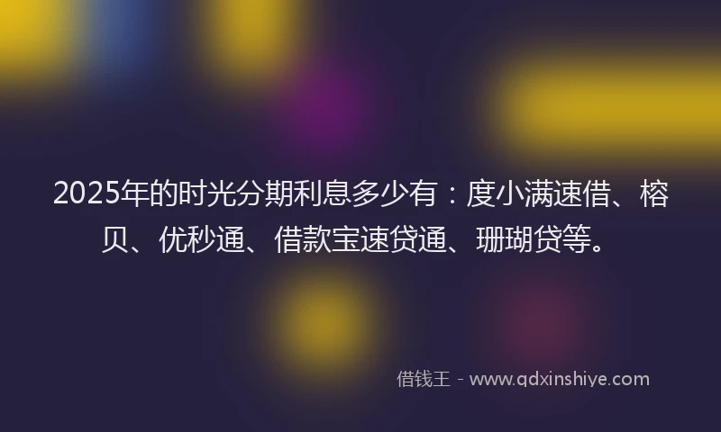 2025年的时光分期利息多少有：度小满速借、榕贝、优秒通、借款宝速贷通、珊瑚贷等。