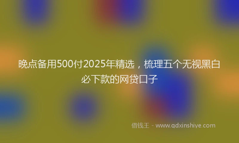晚点备用500付2025年精选，梳理五个无视黑白必下款的网贷口子