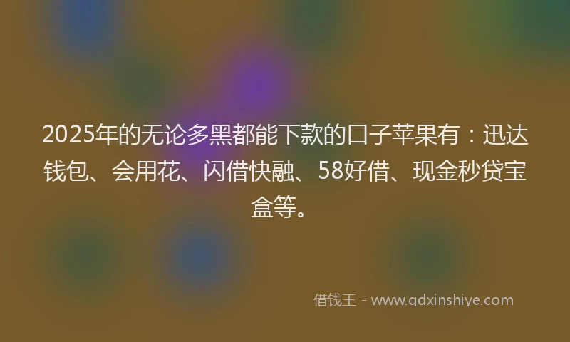 2025年的无论多黑都能下款的口子苹果有：迅达钱包、会用花、闪借快融、58好借、现金秒贷宝盒等。