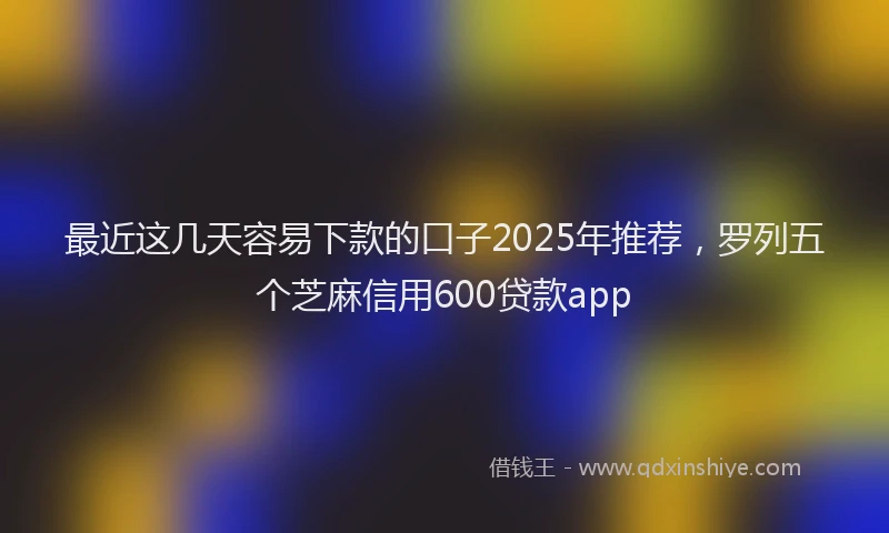 最近这几天容易下款的口子2025年推荐，罗列五个芝麻信用600贷款app