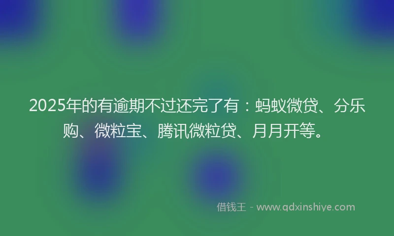 2025年的有逾期不过还完了有：蚂蚁微贷、分乐购、微粒宝、腾讯微粒贷、月月开等。