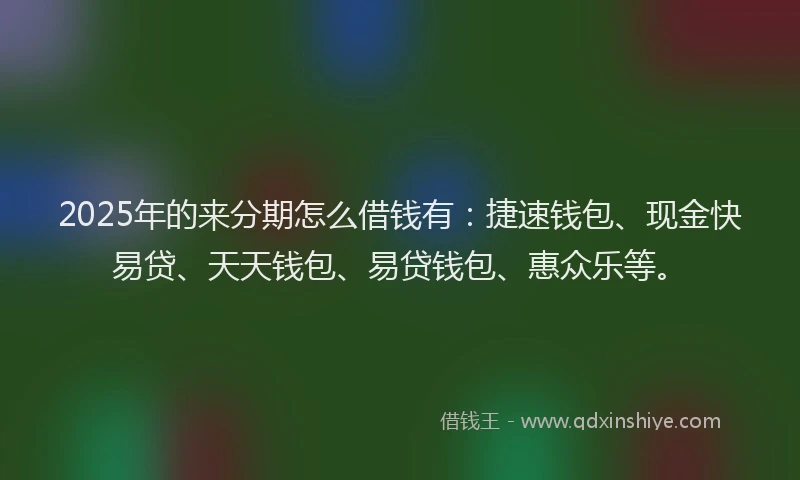 2025年的来分期怎么借钱有：捷速钱包、现金快易贷、天天钱包、易贷钱包、惠众乐等。