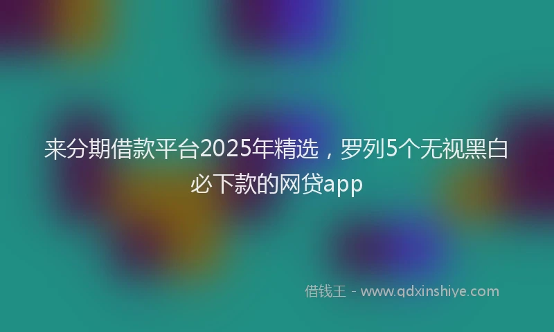 来分期借款平台2025年精选，罗列5个无视黑白必下款的网贷app