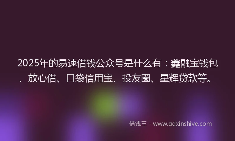 2025年的易速借钱公众号是什么有：鑫融宝钱包、放心借、口袋信用宝、投友圈、星辉贷款等。