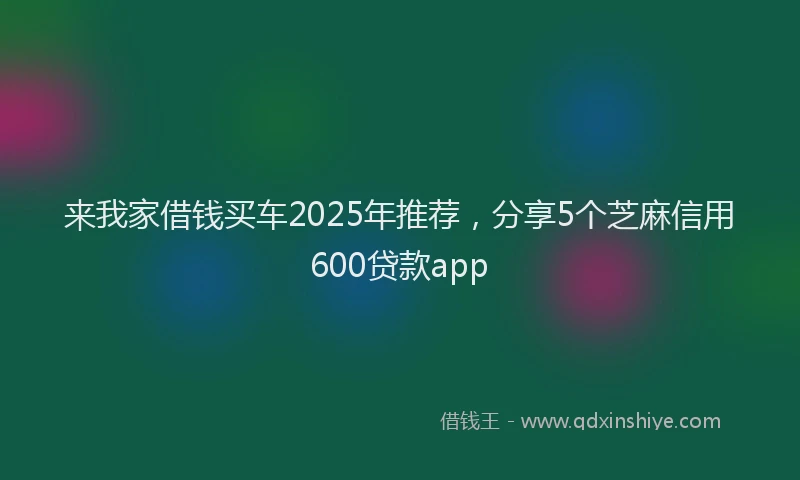来我家借钱买车2025年推荐，分享5个芝麻信用600贷款app