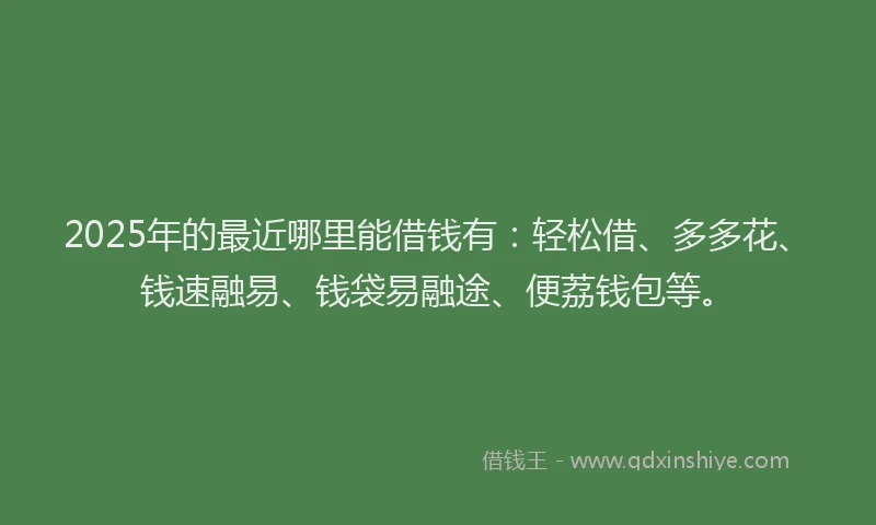 2025年的最近哪里能借钱有：轻松借、多多花、钱速融易、钱袋易融途、便荔钱包等。