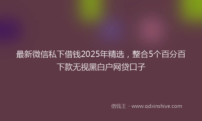 最新微信私下借钱2025年精选，整合5个百分百下款无视黑白户网贷口子