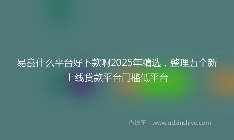 易鑫什么平台好下款啊2025年精选，整理五个新上线贷款平台门槛低平台