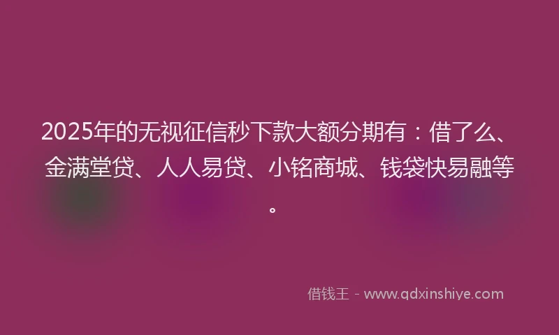 2025年的无视征信秒下款大额分期有：借了么、金满堂贷、人人易贷、小铭商城、钱袋快易融等。