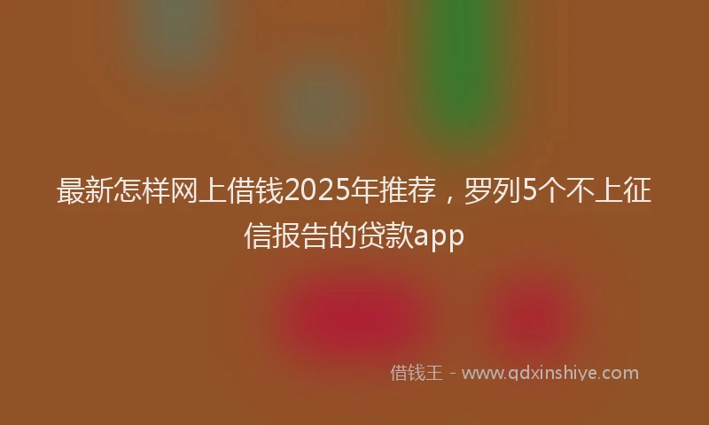 最新怎样网上借钱2025年推荐，罗列5个不上征信报告的贷款app