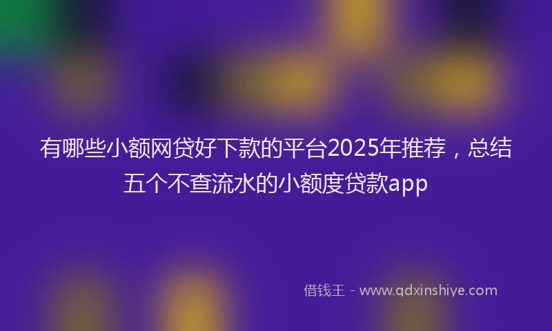 有哪些小额网贷好下款的平台2025年推荐，总结五个不查流水的小额度贷款app
