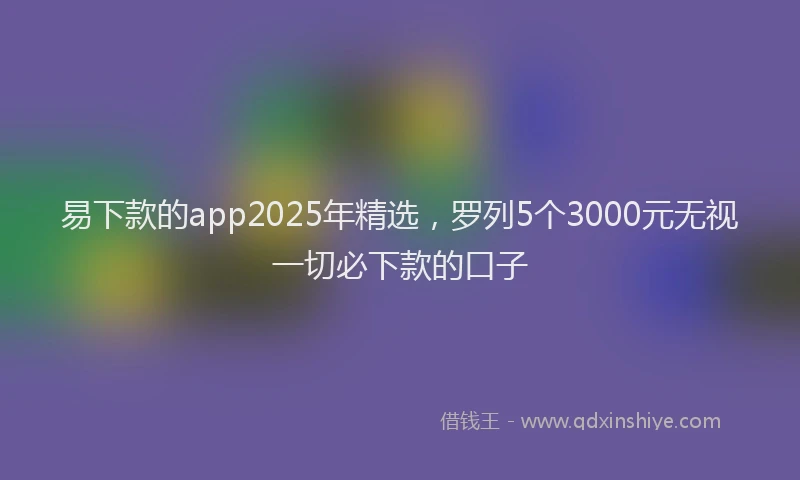 易下款的app2025年精选，罗列5个3000元无视一切必下款的口子