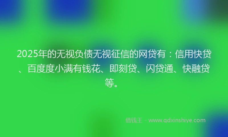 2025年的无视负债无视征信的网贷有：信用快贷、百度度小满有钱花、即刻贷、闪贷通、快融贷等。