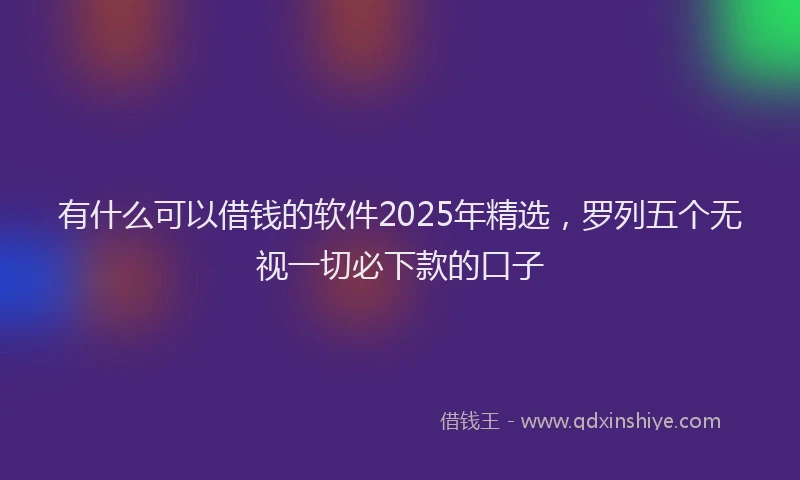有什么可以借钱的软件2025年精选，罗列五个无视一切必下款的口子