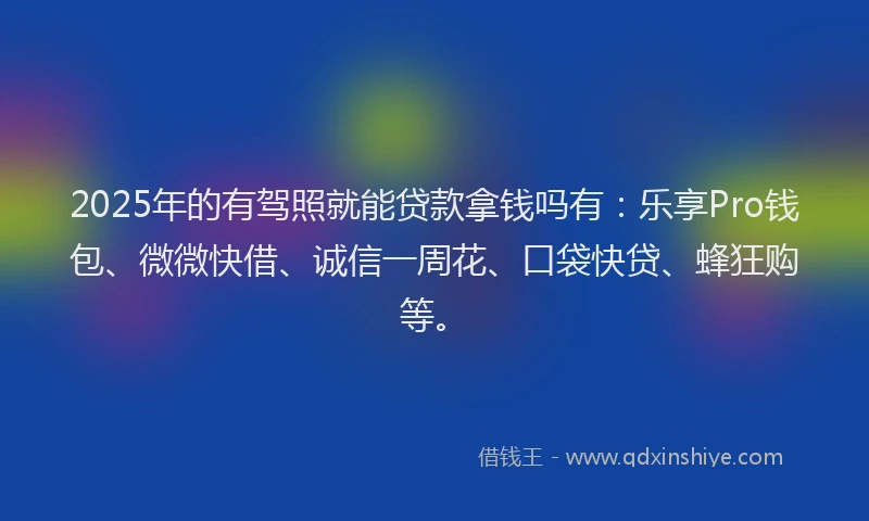 2025年的有驾照就能贷款拿钱吗有：乐享Pro钱包、微微快借、诚信一周花、口袋快贷、蜂狂购等。