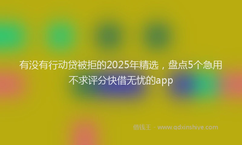 有没有行动贷被拒的2025年精选，盘点5个急用不求评分快借无忧的app