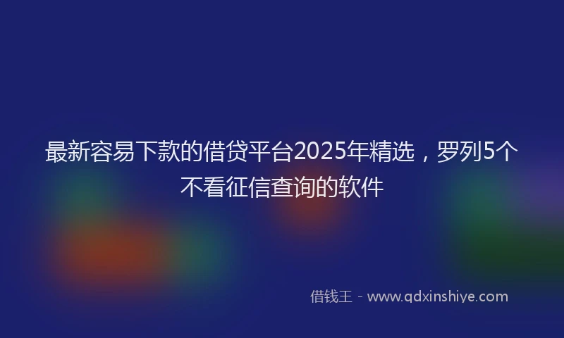 最新容易下款的借贷平台2025年精选，罗列5个不看征信查询的软件