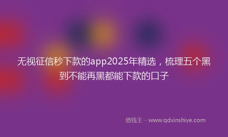 无视征信秒下款的app2025年精选，梳理五个黑到不能再黑都能下款的口子