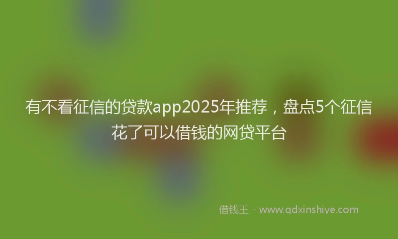 有不看征信的贷款app2025年推荐，盘点5个征信花了可以借钱的网贷平台
