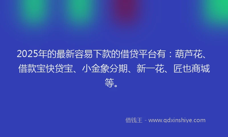 2025年的最新容易下款的借贷平台有：葫芦花、借款宝快贷宝、小金象分期、新一花、匠也商城等。
