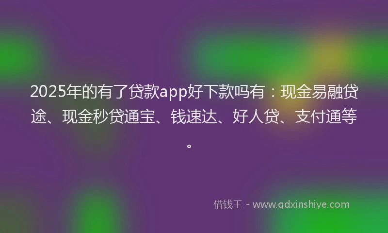 2025年的有了贷款app好下款吗有：现金易融贷途、现金秒贷通宝、钱速达、好人贷、支付通等。